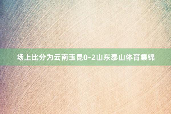 场上比分为云南玉昆0-2山东泰山体育集锦