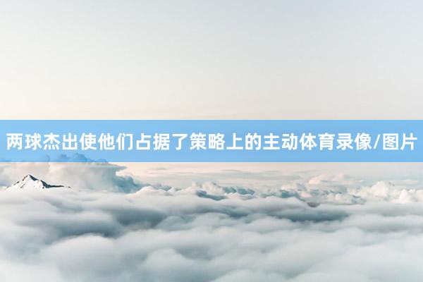 两球杰出使他们占据了策略上的主动体育录像/图片