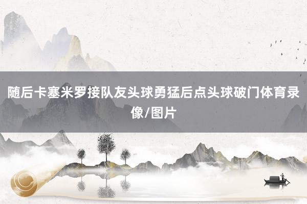 随后卡塞米罗接队友头球勇猛后点头球破门体育录像/图片