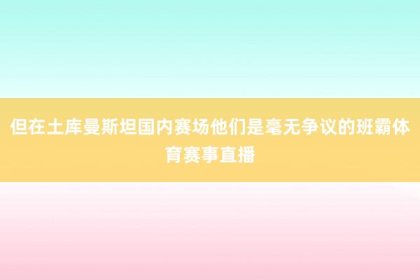 但在土库曼斯坦国内赛场他们是毫无争议的班霸体育赛事直播