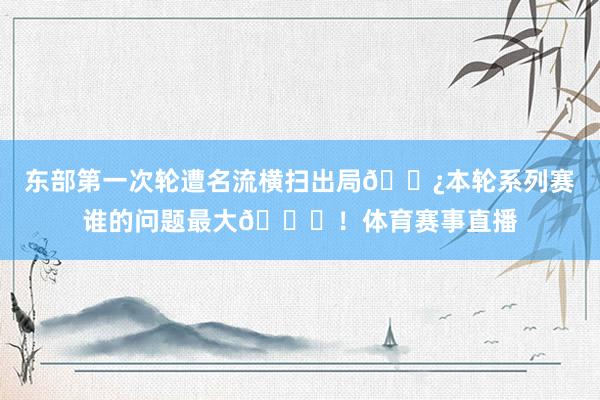 东部第一次轮遭名流横扫出局😿本轮系列赛谁的问题最大😞！体育赛事直播