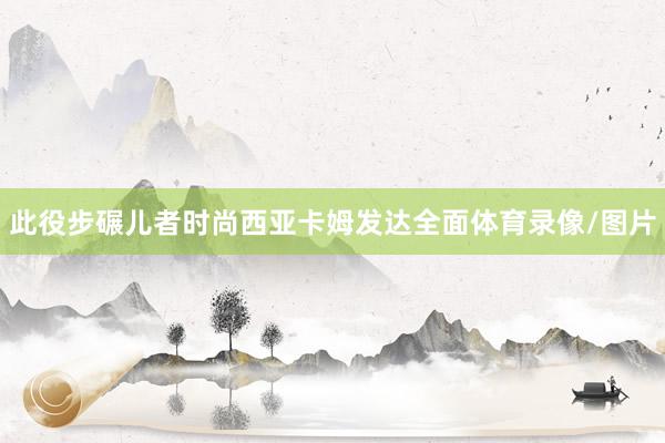 此役步碾儿者时尚西亚卡姆发达全面体育录像/图片