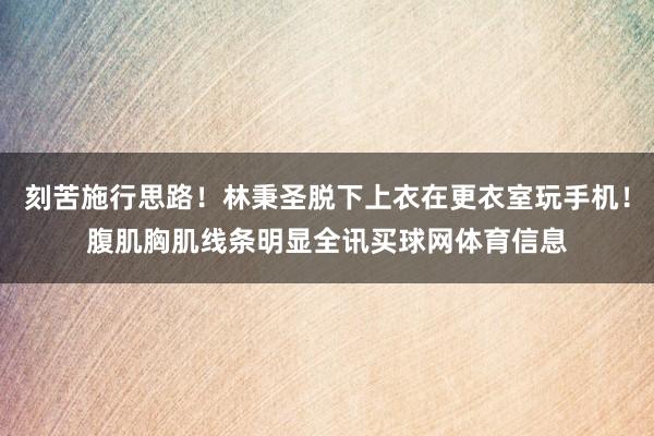 刻苦施行思路！林秉圣脱下上衣在更衣室玩手机！腹肌胸肌线条明显全讯买球网体育信息