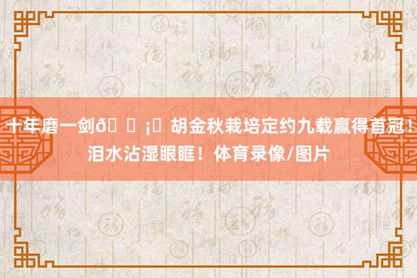十年磨一剑🗡️胡金秋栽培定约九载赢得首冠！泪水沾湿眼眶！体育录像/图片