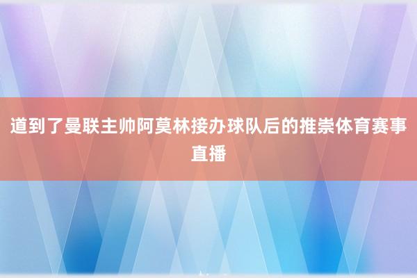 道到了曼联主帅阿莫林接办球队后的推崇体育赛事直播