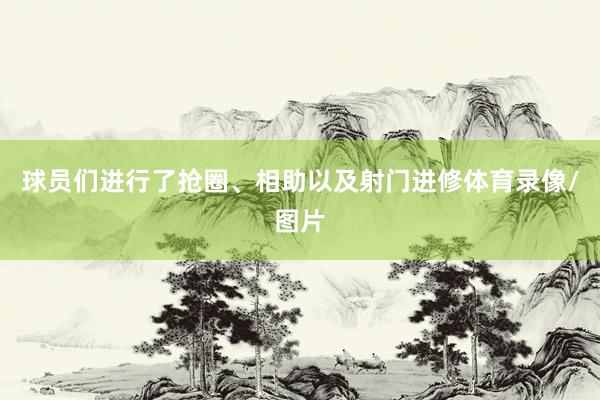 球员们进行了抢圈、相助以及射门进修体育录像/图片