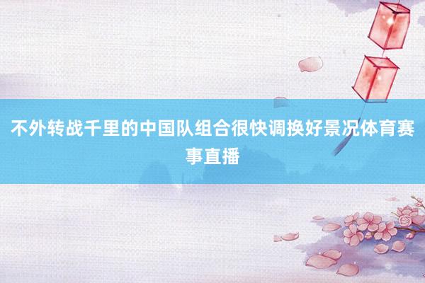 不外转战千里的中国队组合很快调换好景况体育赛事直播