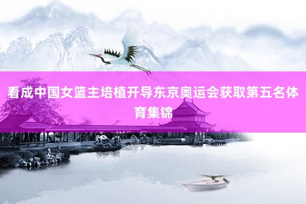 看成中国女篮主培植开导东京奥运会获取第五名体育集锦