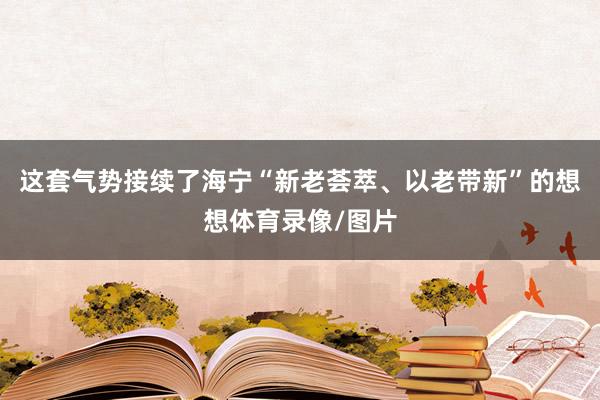 这套气势接续了海宁“新老荟萃、以老带新”的想想体育录像/图片