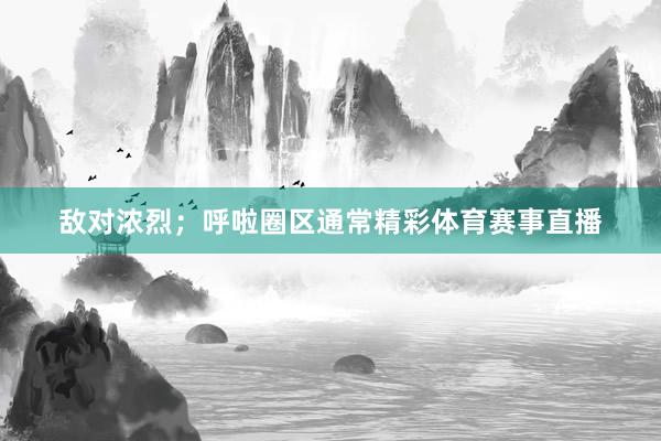 敌对浓烈；呼啦圈区通常精彩体育赛事直播
