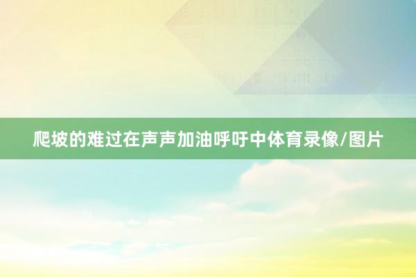 爬坡的难过在声声加油呼吁中体育录像/图片