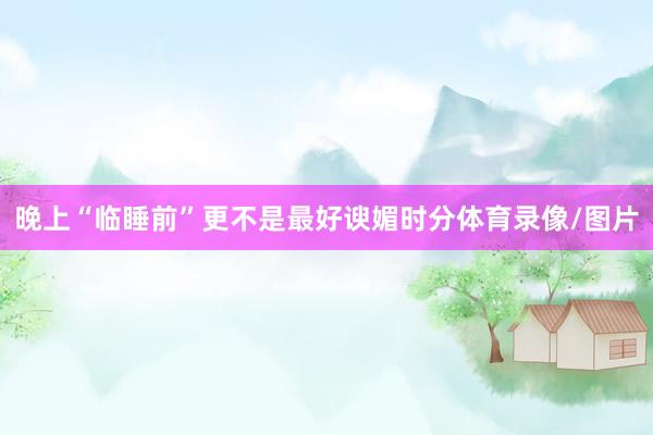 晚上“临睡前”更不是最好谀媚时分体育录像/图片