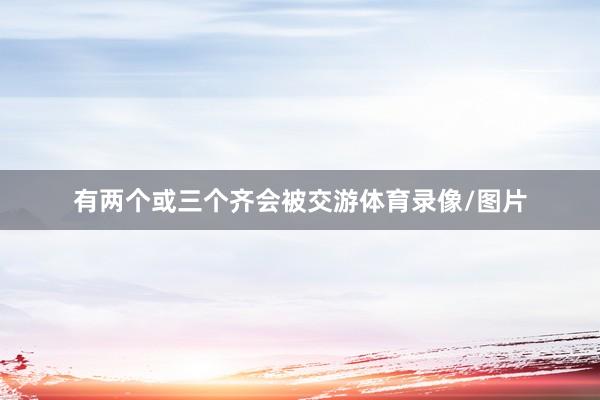 有两个或三个齐会被交游体育录像/图片