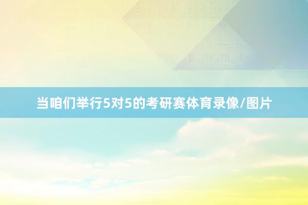 当咱们举行5对5的考研赛体育录像/图片
