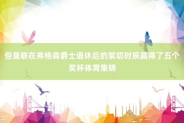 但曼联在弗格森爵士退休后的絮叨时辰赢得了五个奖杯体育集锦