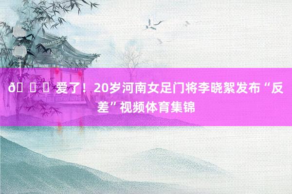 😍爱了！20岁河南女足门将李晓絮发布“反差”视频体育集锦