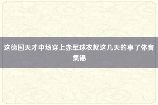 这德国天才中场穿上赤军球衣就这几天的事了体育集锦