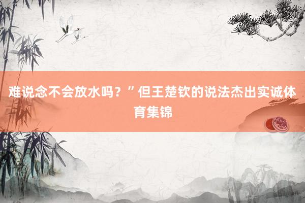 难说念不会放水吗？”但王楚钦的说法杰出实诚体育集锦
