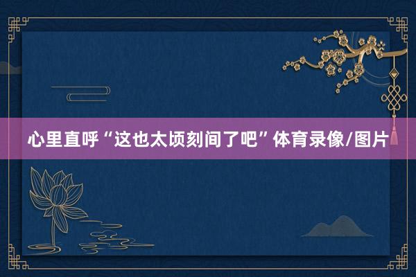 心里直呼“这也太顷刻间了吧”体育录像/图片