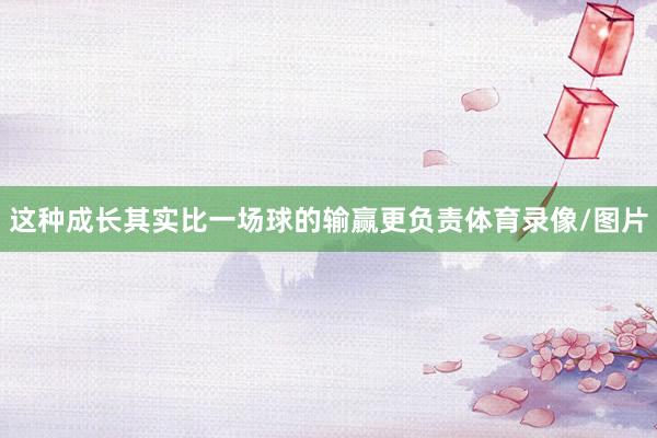 这种成长其实比一场球的输赢更负责体育录像/图片