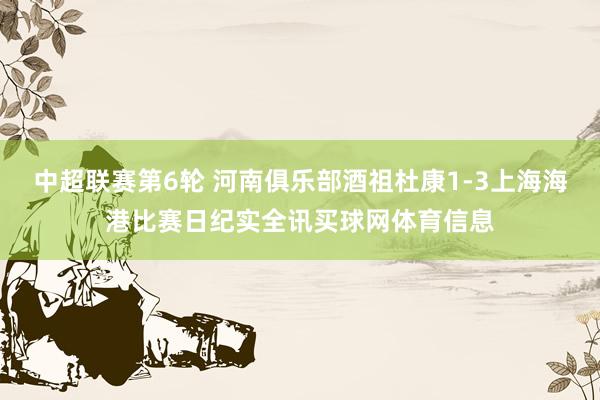 中超联赛第6轮 河南俱乐部酒祖杜康1-3上海海港比赛日纪实全讯买球网体育信息