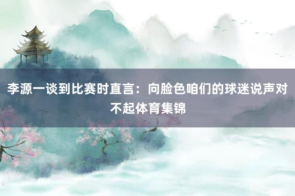 李源一谈到比赛时直言：向脸色咱们的球迷说声对不起体育集锦