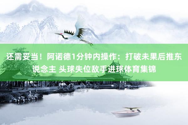 还需妥当！阿诺德1分钟内操作：打破未果后推东说念主 头球失位敌手进球体育集锦