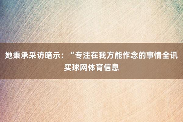 她秉承采访暗示：“专注在我方能作念的事情全讯买球网体育信息