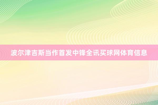 波尔津吉斯当作首发中锋全讯买球网体育信息