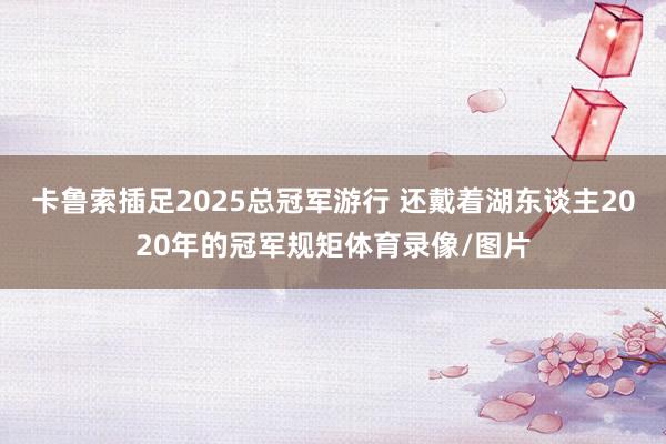 卡鲁索插足2025总冠军游行 还戴着湖东谈主2020年的冠军规矩体育录像/图片