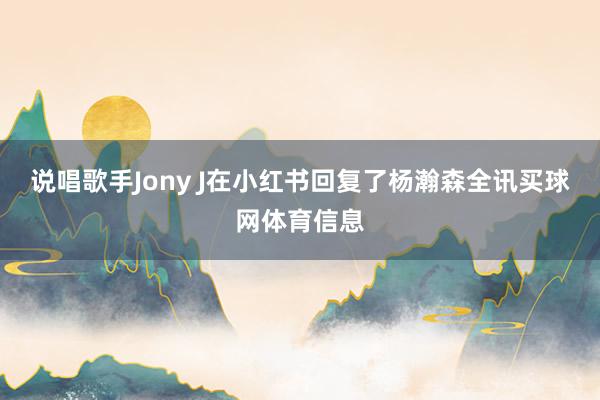 说唱歌手Jony J在小红书回复了杨瀚森全讯买球网体育信息