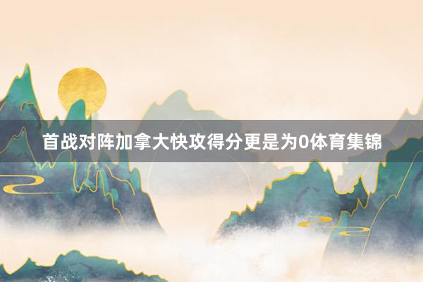 首战对阵加拿大快攻得分更是为0体育集锦