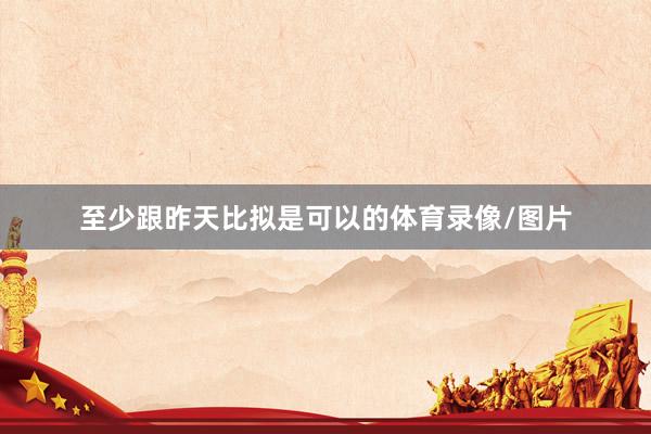 至少跟昨天比拟是可以的体育录像/图片