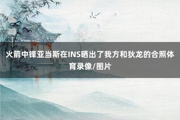 火箭中锋亚当斯在INS晒出了我方和狄龙的合照体育录像/图片