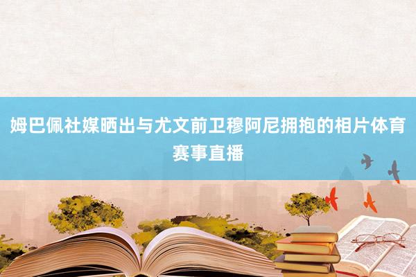 姆巴佩社媒晒出与尤文前卫穆阿尼拥抱的相片体育赛事直播