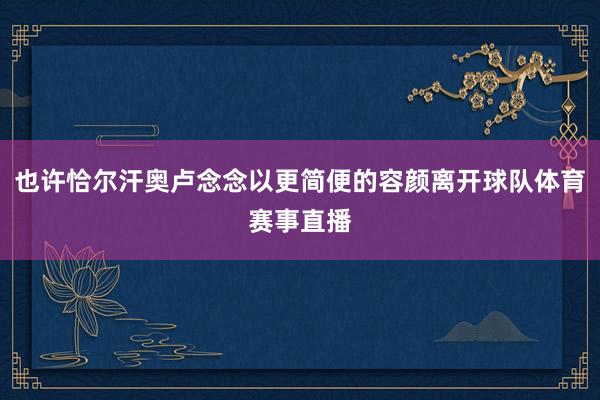 也许恰尔汗奥卢念念以更简便的容颜离开球队体育赛事直播