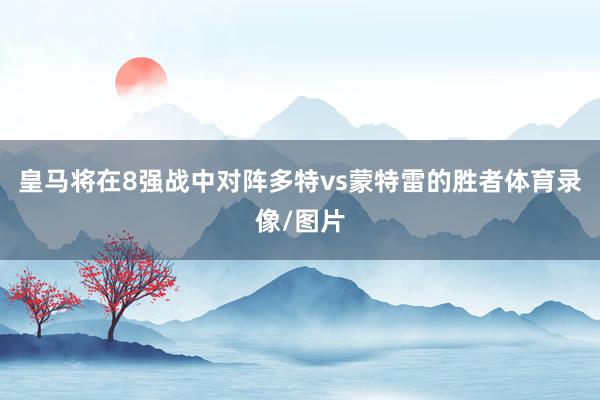 皇马将在8强战中对阵多特vs蒙特雷的胜者体育录像/图片
