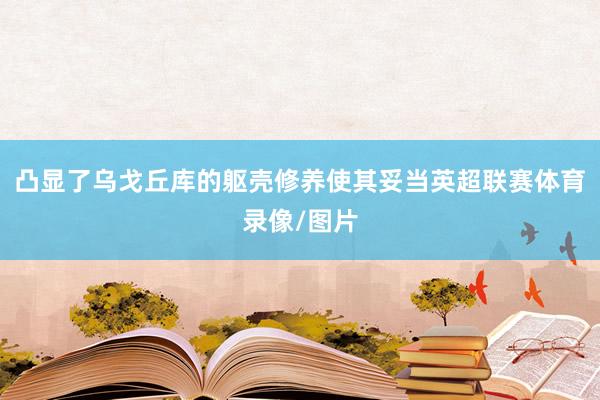 凸显了乌戈丘库的躯壳修养使其妥当英超联赛体育录像/图片