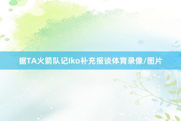 据TA火箭队记Iko补充报谈体育录像/图片