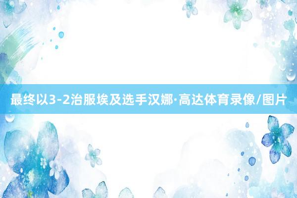 最终以3-2治服埃及选手汉娜·高达体育录像/图片