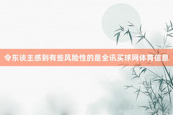 令东谈主感到有些风险性的是全讯买球网体育信息