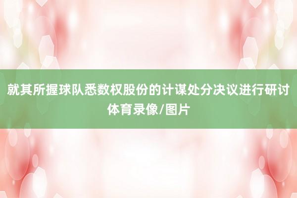 就其所握球队悉数权股份的计谋处分决议进行研讨体育录像/图片