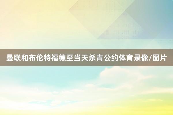 曼联和布伦特福德至当天杀青公约体育录像/图片