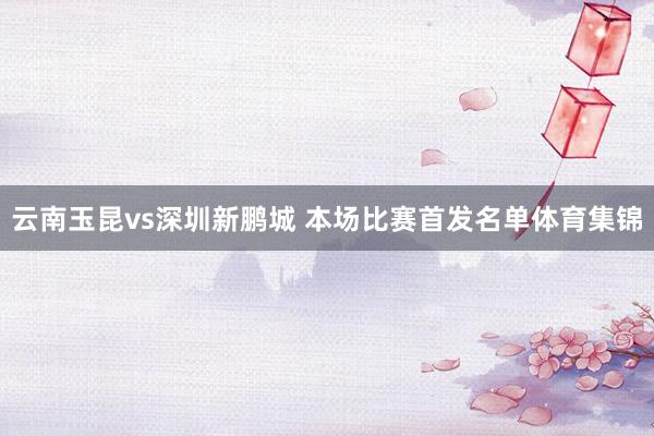云南玉昆vs深圳新鹏城 本场比赛首发名单体育集锦