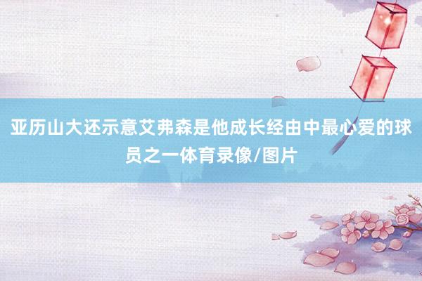 亚历山大还示意艾弗森是他成长经由中最心爱的球员之一体育录像/图片