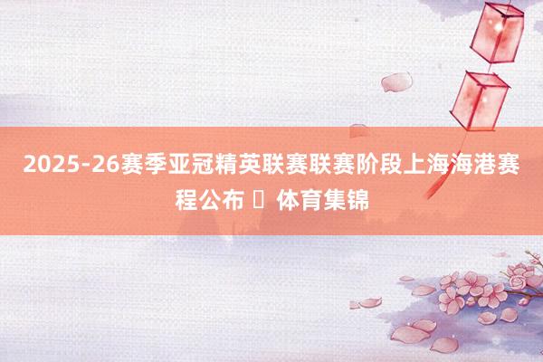 2025-26赛季亚冠精英联赛联赛阶段上海海港赛程公布 ​体育集锦