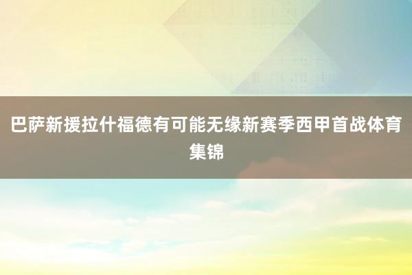巴萨新援拉什福德有可能无缘新赛季西甲首战体育集锦
