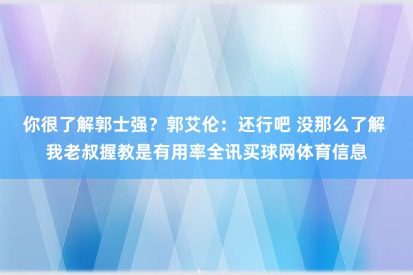 你很了解郭士强？郭艾伦：还行吧 没那么了解 我老叔握教是有用率全讯买球网体育信息