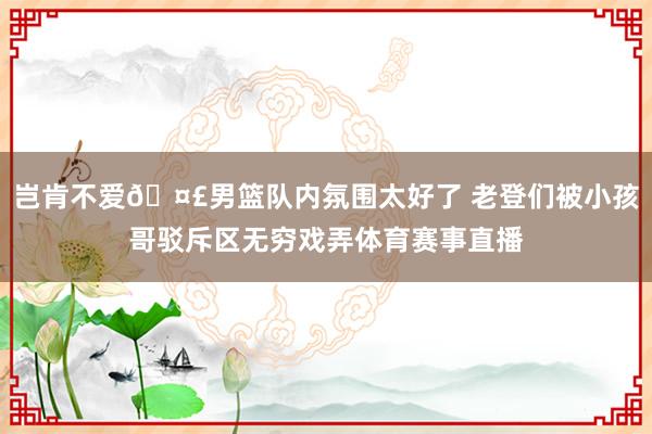 岂肯不爱🤣男篮队内氛围太好了 老登们被小孩哥驳斥区无穷戏弄体育赛事直播