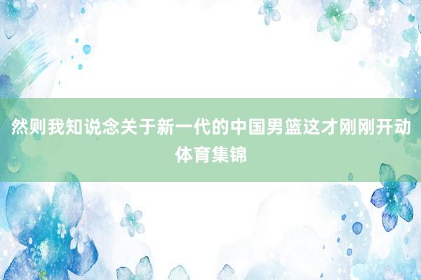 然则我知说念关于新一代的中国男篮这才刚刚开动体育集锦